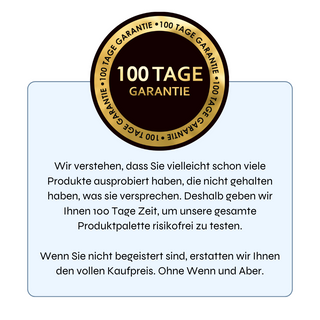 Oben im Bild befindet sich das Logo „100 Tage Garantie“. Unten steht der Text: „Wir verstehen, dass Sie vielleicht schon viele Produkte ausprobiert haben, die nicht gehalten haben, was sie versprechen. Deshalb geben wir Ihnen 100 Tage Zeit, um unsere gesamte Produktpalette risikofrei zu testen. Wenn Sie nicht begeistert sind, erstatten wir Ihnen den vollen Kaufpreis. Ohne Wenn und Aber.“